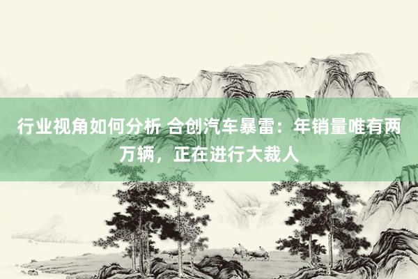 行业视角如何分析 合创汽车暴雷：年销量唯有两万辆，正在进行大裁人