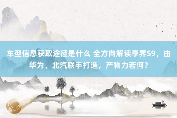 车型信息获取途径是什么 全方向解读享界S9，由华为、北汽联手打造，产物力若何？