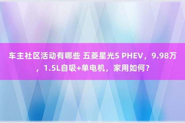 车主社区活动有哪些 五菱星光S PHEV，9.98万，1.5L自吸+单电机，家用如何？