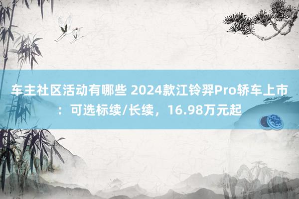 车主社区活动有哪些 2024款江铃羿Pro轿车上市：可选标续/长续，16.98万元起