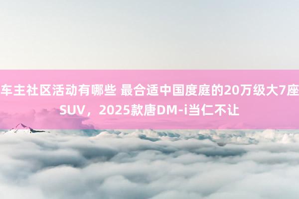 车主社区活动有哪些 最合适中国度庭的20万级大7座SUV，2025款唐DM-i当仁不让