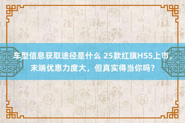 车型信息获取途径是什么 25款红旗HS5上市，末端优惠力度大，但真实得当你吗？