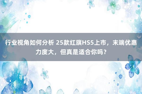 行业视角如何分析 25款红旗HS5上市，末端优惠力度大，但真是适合你吗？