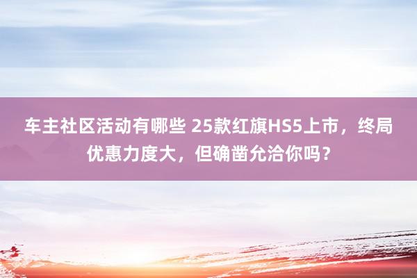 车主社区活动有哪些 25款红旗HS5上市，终局优惠力度大，但确凿允洽你吗？