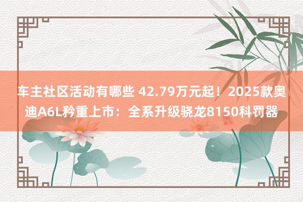 车主社区活动有哪些 42.79万元起！2025款奥迪A6L矜重上市：全系升级骁龙8150科罚器