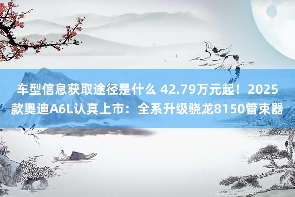 车型信息获取途径是什么 42.79万元起！2025款奥迪A6L认真上市：全系升级骁龙8150管束器