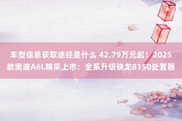 车型信息获取途径是什么 42.79万元起！2025款奥迪A6L精采上市：全系升级骁龙8150处置器