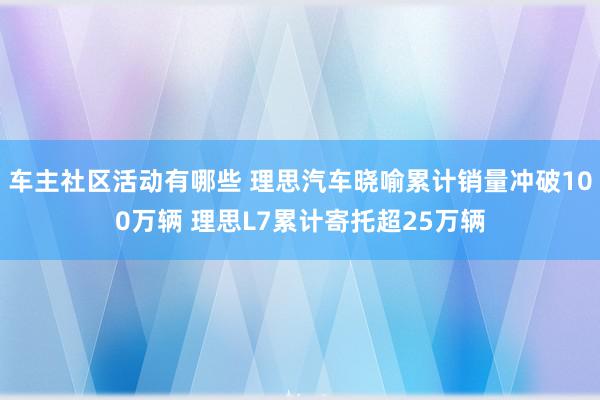 车主社区活动有哪些 理思汽车晓喻累计销量冲破100万辆 理思L7累计寄托超25万辆