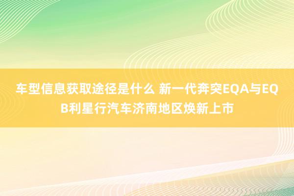 车型信息获取途径是什么 新一代奔突EQA与EQB利星行汽车济南地区焕新上市