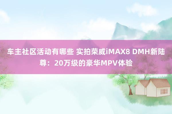 车主社区活动有哪些 实拍荣威iMAX8 DMH新陆尊：20万级的豪华MPV体验