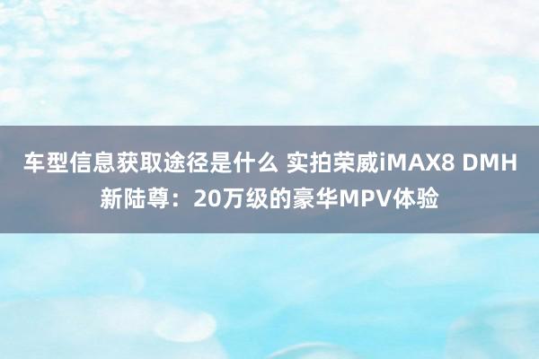 车型信息获取途径是什么 实拍荣威iMAX8 DMH新陆尊：20万级的豪华MPV体验