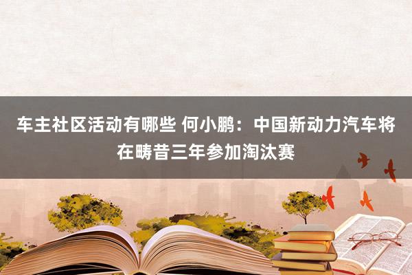 车主社区活动有哪些 何小鹏：中国新动力汽车将在畴昔三年参加淘汰赛