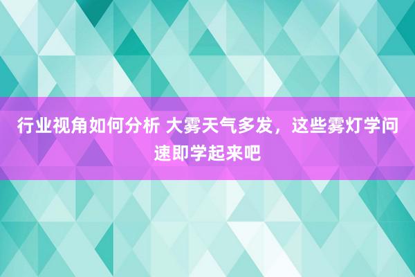 行业视角如何分析 大雾天气多发，这些雾灯学问速即学起来吧