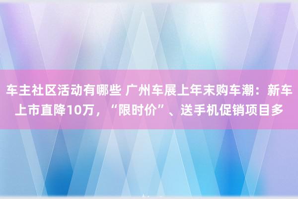 车主社区活动有哪些 广州车展上年末购车潮：新车上市直降10万，“限时价”、送手机促销项目多