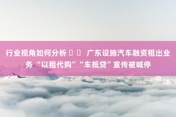 行业视角如何分析 		 广东设施汽车融资租出业务 “以租代购”“车抵贷”宣传被喊停