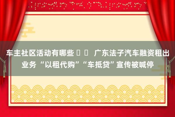 车主社区活动有哪些 		 广东法子汽车融资租出业务 “以租代购”“车抵贷”宣传被喊停