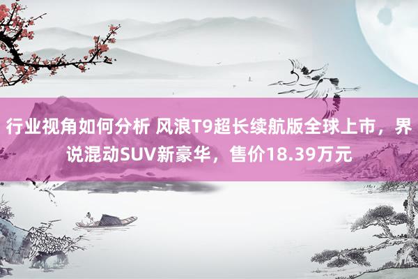 行业视角如何分析 风浪T9超长续航版全球上市，界说混动SUV新豪华，售价18.39万元