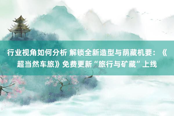 行业视角如何分析 解锁全新造型与荫藏机要：《超当然车旅》免费更新“旅行与矿藏”上线