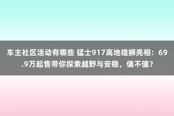 车主社区活动有哪些 猛士917高地雄狮亮相：69.9万起售带你探索越野与安稳，值不值？