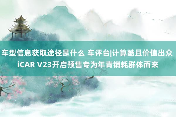 车型信息获取途径是什么 车评台|计算酷且价值出众 iCAR V23开启预售专为年青销耗群体而来