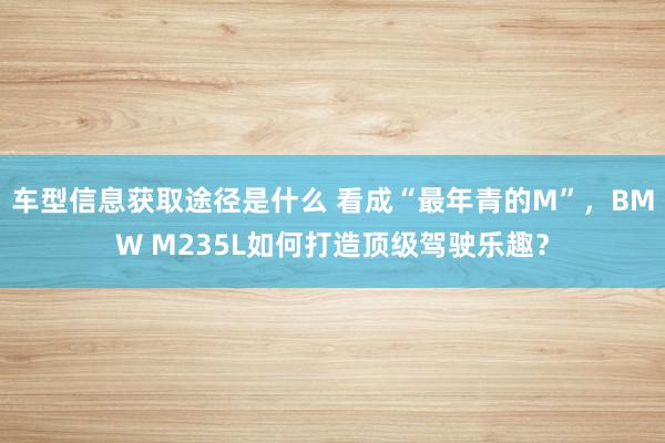 车型信息获取途径是什么 看成“最年青的M”，BMW M235L如何打造顶级驾驶乐趣？