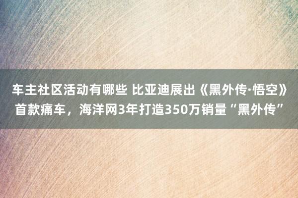 车主社区活动有哪些 比亚迪展出《黑外传·悟空》首款痛车，海洋网3年打造350万销量“黑外传”