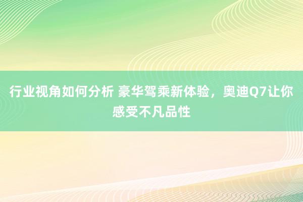 行业视角如何分析 豪华驾乘新体验，奥迪Q7让你感受不凡品性