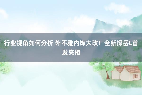 行业视角如何分析 外不雅内饰大改！全新探岳L首发亮相