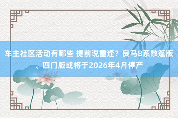 车主社区活动有哪些 提前说重逢？良马8系敞篷版、四门版或将于2026年4月停产