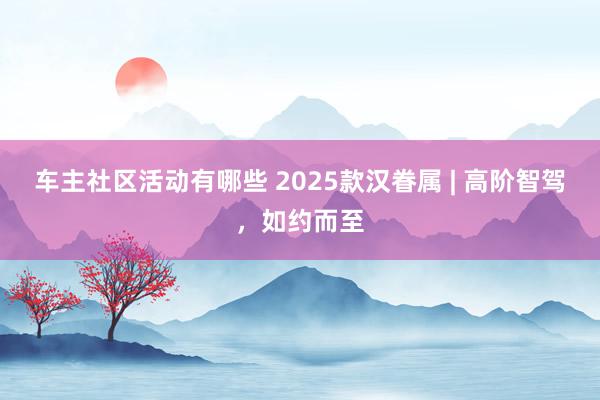 车主社区活动有哪些 2025款汉眷属 | 高阶智驾，如约而至