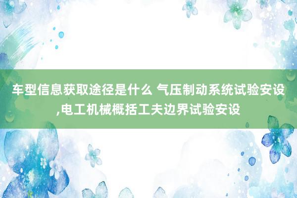 车型信息获取途径是什么 气压制动系统试验安设,电工机械概括工夫边界试验安设