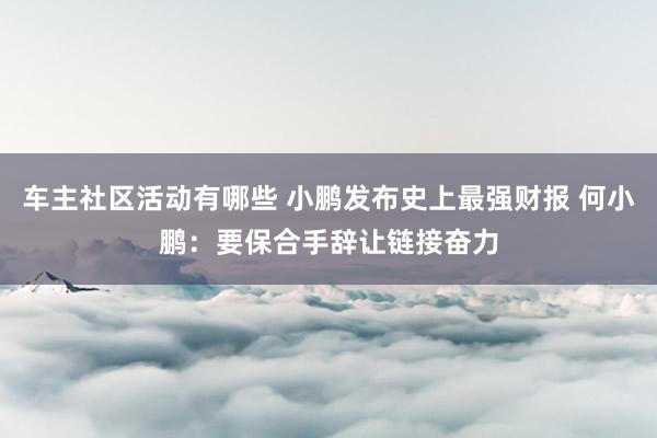 车主社区活动有哪些 小鹏发布史上最强财报 何小鹏：要保合手辞让链接奋力