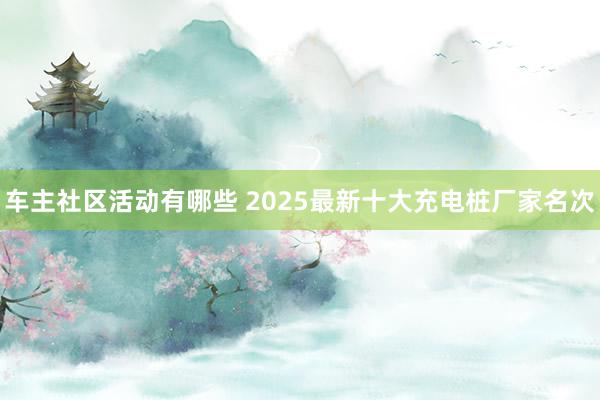 车主社区活动有哪些 2025最新十大充电桩厂家名次