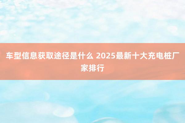 车型信息获取途径是什么 2025最新十大充电桩厂家排行