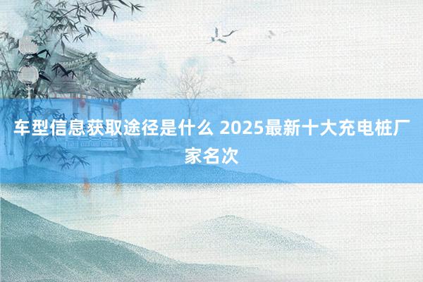 车型信息获取途径是什么 2025最新十大充电桩厂家名次