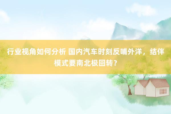 行业视角如何分析 国内汽车时刻反哺外洋，结伴模式要南北极回转？