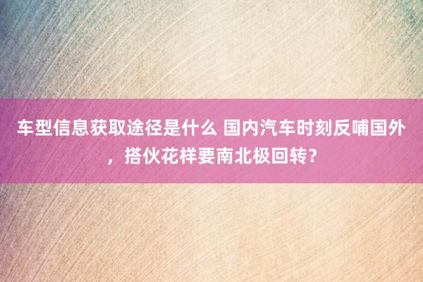 车型信息获取途径是什么 国内汽车时刻反哺国外，搭伙花样要南北极回转？