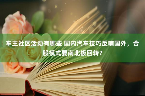 车主社区活动有哪些 国内汽车技巧反哺国外，合股模式要南北极回转？