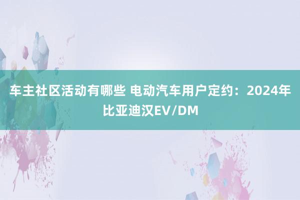 车主社区活动有哪些 电动汽车用户定约：2024年比亚迪汉EV/DM