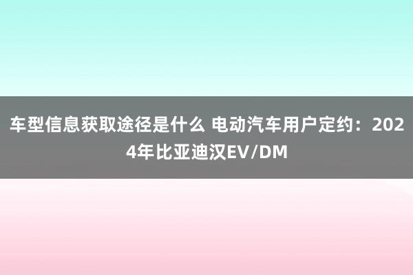 车型信息获取途径是什么 电动汽车用户定约：2024年比亚迪汉EV/DM