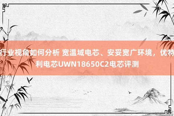 行业视角如何分析 宽温域电芯、安妥宽广环境，优特利电芯UWN18650C2电芯评测