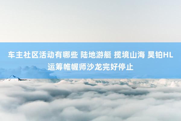 车主社区活动有哪些 陆地游艇 揽境山海 昊铂HL运筹帷幄师沙龙完好停止