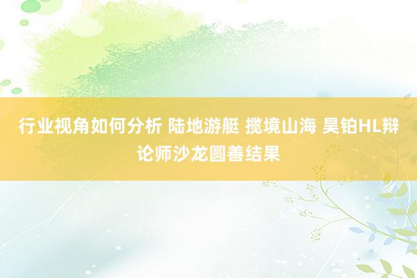 行业视角如何分析 陆地游艇 揽境山海 昊铂HL辩论师沙龙圆善结果