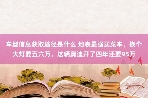 车型信息获取途径是什么 地表最强买菜车，换个大灯要五六万，这辆奥迪开了四年还要95万