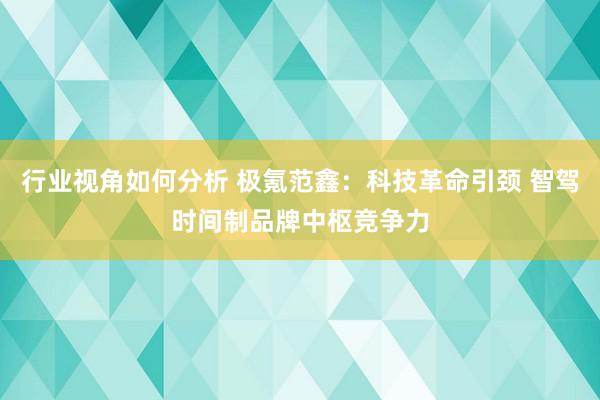 行业视角如何分析 极氪范鑫：科技革命引颈 智驾时间制品牌中枢竞争力