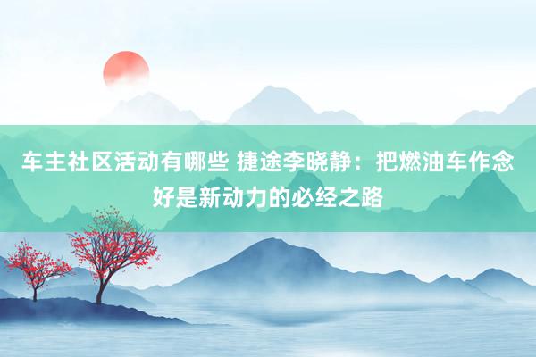 车主社区活动有哪些 捷途李晓静：把燃油车作念好是新动力的必经之路