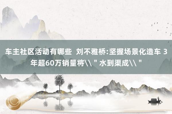 车主社区活动有哪些  刘不雅桥:坚握场景化造车 3年超60万销量将\＂水到渠成\＂