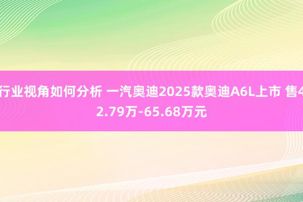 行业视角如何分析 一汽奥迪2025款奥迪A6L上市 售42.79万-65.68万元