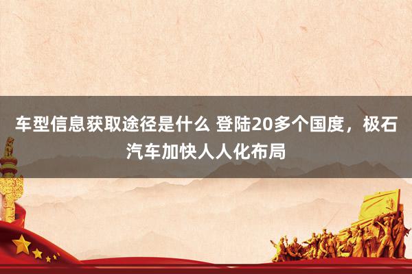 车型信息获取途径是什么 登陆20多个国度，极石汽车加快人人化布局