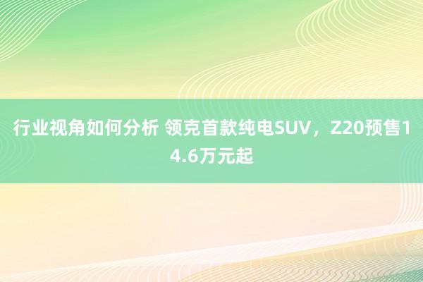 行业视角如何分析 领克首款纯电SUV，Z20预售14.6万元起